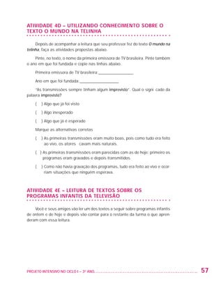 ATIVIDADE 4D – UTILIZANDO CONHECIMENTO SOBRE O
                   TEXTO O MUNDO NA TELINHA

                        Depois de acompanhar a leitura que seu professor fez do texto O mundo na
                   telinha, faça as atividades propostas abaixo.

                       Pinte, no texto, o nome da primeira emissora de TV brasileira. Pinte também
                   o ano em que foi fundada e copie nas linhas abaixo.

                         Primeira emissora de TV brasileira:_________________

                         Ano em que foi fundada:___________________

                        “As transmissões sempre tinham algum imprevisto”. Qual o significado da
                   palavra imprevisto?

                         (   ) Algo que já foi visto

                         (   ) Algo inesperado

                         (   ) Algo que já é esperado

                         Marque as alternativas corretas

                         (   )  s primeiras transmissões eram muito boas, pois como tudo era feito
                               A
                               ao vivo, os atores ficavam mais naturais.

                         ( )  s primeiras transmissões eram parecidas com as de hoje: primeiro os
                             A
                             programas eram gravados e depois transmitidos.

                         (   )  omo não havia gravação dos programas, tudo era feito ao vivo e ocor-
                               C
                               riam situações que ninguém esperava.



                   ATIVIDADE 4E – LEITURA DE TEXTOS SOBRE OS
                   PROGRAMAS INFANTIS DA TELEVISÃO

                       Você e seus amigos vão ler um dos textos a seguir sobre programas infantis
                   de ontem e de hoje e depois vão contar para o restante da turma o que apren-
                   deram com essa leitura.




                   PROJETO INTENSIVO NO CICLO I – 3O ANO	                                               57


25983004 miolo.indd 57                                                                                  29.01.08 16:47:50
 