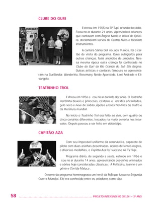 CLUBE DO GURI

                                                          Estreou em 1955 na TV Tupi, oriundo do rádio.
                                                     Ficou no ar durante 21 anos. Apresentava crianças
                                                     que cantavam com Ângela Maria e Dalva de Olivei-
                                                     ra, declamavam versos de Castro Alves e tocavam
                                                     instrumentos.

                                                         A cantora Sônia Delfino, aos 9 anos, foi o car-
                                                    tão de visita do programa. Dava autógrafos para
                                                    outras crianças, fazia anúncios de produtos. Nes-
                                                    sa mesma época outra criança foi contratada no
                                                    Clube do Guri do Rio Grande do Sul: Elis Regina.
                                                    Outras artistas e cantoras famosas se apresenta-
                         ram na Gurilândia: Wanderléa, Rosemary, Neide Aparecida, Leni Andrade e Eli-
                         sângela.


                         TEATRINHO TROL

                                               Estreou em 1956 e ficou no ar durante dez anos. O Teatrinho
                                         Trol tinha bruxas e princesas, castelos e florestas encantadas,
                                         gelo seco e neve de sabão, óperas e boas histórias do teatro e
                                         da literatura mundial.

                                              No início o Teatrinho Trol era feito ao vivo, com quatro ou
                                         cinco cenários diferentes, trocados na maior correria nos inter-
                                         valos. Depois passou a ser feito em videoteipe.


                         CAPITÃO AZA

                                              Com seu impecável uniforme da aeronáutica, capacete de
                                         piloto com duas asinhas desenhadas, óculos de lentes negras,
                                         e diversas medalhas, o Capitão Aza fez sucesso na TV Tupi.

                                              Programa diário, de segunda a sexta, estreou em 1966 e
                                         ficou no ar durante 14 anos, apresentando desenhos animados
                                         e séries hoje consideradas clássicas: A Feiticeira, Jeanne é um
                                         gênio e Corrida Maluca .

                             O nome do programa homenageava um herói da FAB que lutou na Segunda
                         Guerra Mundial. Ele era conhecido entre os aviadores como Aza.




         58                                                      	 PROJETO INTENSIVO NO CICLO I – 3O ANO




25983004 miolo.indd 58                                                                                       29.01.08 16:47:50
 