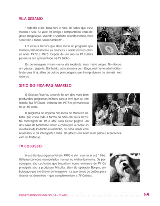 VILA SÉSAMO

                        “Todo dia é dia, toda hora é hora, de saber que esse
                   mundo é seu. Se você for amigo e companheiro, com ale-
                   gria e imaginação, vivendo e sorrindo, criando e rindo, você
                   será feliz e todos serão também” .

                       Era essa a música que dava início ao programa que
                   marcou profundamente as crianças e adolescentes entre
                   os anos 1972 e 1976. Depois de um ano na TV Cultura
                   passou a ser apresentado na TV Globo.

                        Os personagens viviam numa vila modesta, mas muito alegre. No elenco,
                   um pássaro gigante, Garibaldo, contracenava com Gugu, mal-humorado habitan-
                   te de uma tina, além de outros personagens que interpretavam os demais mo-
                   radores.


                   SÍTIO DO PICA-PAU AMARELO

                        O Sítio do Pica-Pau Amarelo foi um dos mais bem
                   produzidos programas infantis para a tevê que se tem
                   notícia. Na TV Globo, estreou em 1976 e permaneceu
                   no ar 10 anos.

                        O programa se inspirou nos livros de Monteiro Lo-
                   bato, que criou toda a turma do sítio em seus livros.
                   Na montagem da TV, o ator Júlio César pegava um
                   dos livros de Monteiro Lobato e começava a contar as
                   aventuras de Pedrinho e Narizinho, de dona Benta e tia
                   Anastácia, e da inteligente Emília. Os atores entravam num palco e representa-
                   vam as histórias.


                   TV COLOSSO

                         A estréia do programa foi em 1993 e ele ficou no ar até 1996.
                   Utilizava bonecos manipulados manual ou eletronicamente. Os per-
                   sonagens são cachorros que trabalham numa emissora de TV. Os
                   principais são a produtora Priscilla, além do operador Borges, um
                   buldogue que é o diretor de imagem e fica apertando os botões para
                   chamar os desenhos – que complementam a TV Colosso.




                   PROJETO INTENSIVO NO CICLO I – 3O ANO	                                           59


25983004 miolo.indd 59                                                                              29.01.08 16:47:50
 