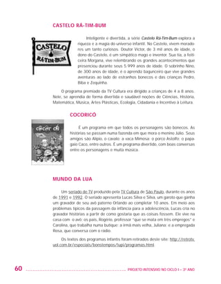 CASTELO RÁ-TIM-BUM

                                            Inteligente e divertida, a série Castelo Rá-Tim-Bum explora a
                                       riqueza e a magia do universo infantil. No Castelo, vivem morado-
                                       res um tanto curiosos. Doutor Víctor, de 3 mil anos de idade, o
                                       dono do Castelo, é um simpático mago e inventor. Sua tia, a feiti-
                                       ceira Morgana, vive relembrando os grandes acontecimentos que
                                       presenciou durante seus 5.999 anos de idade. O sobrinho Nino,
                                       de 300 anos de idade, é o aprendiz bagunceiro que vive grandes
                                       aventuras ao lado de estranhos bonecos e das crianças Pedro,
                                       Biba e Zequinha.

                             O programa premiado da TV Cultura era dirigido a crianças de 4 a 8 anos.
                         Nele, se aprendia de forma divertida e saudável noções de Ciências, História,
                         Matemática, Música, Artes Plásticas, Ecologia, Cidadania e Incentivo à Leitura.


                                  COCORICÓ

                                       É um programa em que todos os personagens são bonecos. As
                                  histórias se passam numa fazenda em que mora o menino Júlio. Seus
                                  amigos são Alípio, o cavalo; a vaca Mimosa; o porco Astolfo; o papa-
                                  gaio Caco, entre outros. É um programa divertido, com boas conversas
                                  entre os personagens e muita música.




                         MUNDO DA LUA

                              Um seriado de TV produzido pela TV Cultura de São Paulo, durante os anos
                         de 1991 e 1992. O seriado apresenta Lucas Silva e Silva, um garoto que ganha
                         um gravador de seu avô paterno Orlando ao completar 10 anos. Em meio aos
                         problemas típicos da passagem da infância para a adolescência, Lucas cria no
                         gravador histórias a partir de como gostaria que as coisas fossem. Ele vive na
                         casa com o avô; os pais, Rogério, professor “que se mata em três empregos” e
                         Carolina, que trabalha numa butique; a irmã mais velha, Juliana; e a empregada
                         Rosa, que conversa com o rádio.

                              Os textos dos programas infantis foram retirados deste site: http://retrotv.
                         uol.com.br/especiais/bonstempos/tupi/programas.html.  




         60                                                       	 PROJETO INTENSIVO NO CICLO I – 3O ANO




25983004 miolo.indd 60                                                                                       29.01.08 16:47:50
 