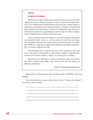 Internet

                                À PROVA DE BOMBAS

                                No mesmo ano que o homem deu o primeiro passo na Lua, em 1969,
                           alguns americanos estavam ocupados em dar um outro passo importantís-
                           simo. Eles trabalhavam no Departamento de Defesa dos Estados Unidos, o
                           órgão que se preocupa com a segurança do país, e estavam se preparando
                           para enfrentar uma nova guerra. Temiam um bombardeio que destruísse
                           informações importantes, guardadas por muito tempo em vários computa-
                           dores espalhados pelo território norte-americano.

                                Esses cientistas pensaram então em criar uma rede que não tivesse
                           um comando central. Assim, se um dos pontos da rede fosse destruído,
                           ela conseguiria sobreviver. No começo não se chamava Internet, mas ARPA-
                           NET. ARPA era a sigla para a agência de projetos de pesquisa avançados.
                           NET é a palavra inglesa para rede.

                               As informações que circulavam por essa rede, a princípio, eram sigi-
                           losas. Aos poucos, universidades e laboratórios também se ligaram nela.
                           Primeiro nos Estados Unidos e, depois, em outros países também.

                               Foi somente em 1987 que as empresas puderam entrar, mas apenas
                           em 1992 a Internet virou moda. Hoje existem mais de 200 milhões de
                           pessoas conectadas.
                                                                 Adaptado de http://www.canalkids.com.br




                              Depois de ler o texto, discuta o que aprendeu sobre a INTERNET com seus
                         colegas.

                             Vocês descobriram por que o título desse texto é “À prova de bombas”?
                         Escreva nas linhas abaixo.

                            –––––––––––––––––––––––––––––––––––––––––––––––––––––––––
                            –––––––––––––––––––––––––––––––––––––––––––––––––––––––––
                            –––––––––––––––––––––––––––––––––––––––––––––––––––––––––
                            –––––––––––––––––––––––––––––––––––––––––––––––––––––––––
                            –––––––––––––––––––––––––––––––––––––––––––––––––––––––––




         62                                                    	 PROJETO INTENSIVO NO CICLO I – 3O ANO




25983004 miolo.indd 62                                                                                     29.01.08 16:47:50
 