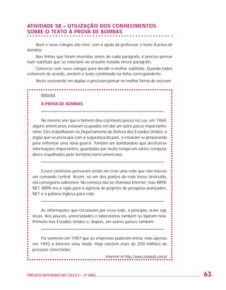 ATIVIDADE 5B – UTILIZAÇÃO DOS CONHECIMENTOS
                   SOBRE O TEXTO À PROVA DE BOMBAS

                      Você e seus colegas vão reler, com a ajuda do professor, o texto À prova de
                   bombas.
                       Nas linhas que foram inseridas antes de cada parágrafo, é preciso pensar
                   num subtítulo que se relacione ao assunto tratado nesse parágrafo.
                        Converse com seus colegas para decidir o melhor subtítulo. Quando todos
                   estiverem de acordo, anotem o texto combinado na linha correspondente.
                          Vocês escreverão em duplas e precisam pensar na melhor forma de escrever.


                             Internet

                             À PROVA DE BOMBAS
                            – ––––––––––––––––––––––––––––––––––––––––––––––––––––––

                              No mesmo ano que o homem deu o primeiro passo na Lua, em 1969,
                         alguns americanos estavam ocupados em dar um outro passo importantís-
                         simo. Eles trabalhavam no Departamento de Defesa dos Estados Unidos, o
                         órgão que se preocupa com a segurança do país, e estavam se preparando
                         para enfrentar uma nova guerra. Temiam um bombardeio que destruísse
                         informações importantes, guardadas por muito tempo em vários computa-
                         dores espalhados pelo território norte-americano.
                            – ––––––––––––––––––––––––––––––––––––––––––––––––––––––

                              Esses cientistas pensaram então em criar uma rede que não tivesse
                         um comando central. Assim, se um dos pontos da rede fosse destruído,
                         ela conseguiria sobreviver. No começo não se chamava Internet, mas ARPA-
                         NET. ARPA era a sigla para a agência de projetos de pesquisa avançados.
                         NET é a palavra inglesa para rede.
                            – ––––––––––––––––––––––––––––––––––––––––––––––––––––––

                             As informações que circulavam por essa rede, a princípio, eram sigi-
                         losas. Aos poucos, universidades e laboratórios também se ligaram nela.
                         Primeiro nos Estados Unidos e, depois, em outros países também.
                            – ––––––––––––––––––––––––––––––––––––––––––––––––––––––

                             Foi somente em 1987 que as empresas puderam entrar, mas apenas
                         em 1992 a Internet virou moda. Hoje existem mais de 200 milhões de
                         pessoas conectadas.
                                                               Adaptado de http://www.canalkids.com.br




                   PROJETO INTENSIVO NO CICLO I – 3O ANO	                                                63


25983004 miolo.indd 63                                                                                   29.01.08 16:47:50
 