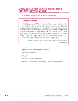 ATIVIDADE 5C LEITURA DE TEXTO DE DIVULGAÇÃO
                         CIENTÍFICA SURFANDO NA REDE

                           Acompanhe a leitura de um novo texto sobre a Internet.


                              SURFANDO NA REDE

                               Não há o que negar. A Internet está revolucionando o mundo. Com ela,
                          é possível fazer milhares de coisas, desde compras até namoro. O estudo,
                          as pesquisas, a atualização com as descobertas científicas e a transmissão
                          de informações são algumas das atividades que podemos fazer por meio
                          da rede internacional de computadores. Mas ela também serve ao lazer,
                          pois tem jogos e sites divertidos, todos bastante procurados, sem contar
                          os bate-papos com amigos virtuais, que nunca se conheceram ao vivo, ou
                          a troca de correspondência com os amigos que moram longe.
                                       Retirado da coleção De olho no mundo, volume 11, pequena enciclopédia da
                                                                                                revista Recreio.




                           Depois da leitura, conte para seus colegas:

                           Você acessa a Internet?

                           Para quê?

                           Quais os seus sites prediletos?

                           Você acha que a Internet pode ajudá-lo a aprender mais? Como?




         64                                                          	 PROJETO INTENSIVO NO CICLO I – 3O ANO




25983004 miolo.indd 64                                                                                             29.01.08 16:47:51
 