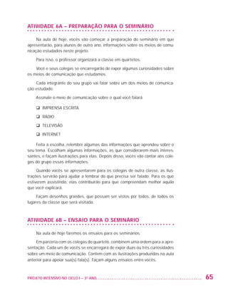ATIVIDADE 6A – PREPARAÇÃO PARA O SEMINÁRIO

                        Na aula de hoje, vocês vão começar a preparação do seminário em que
                   apresentarão, para alunos de outro ano, informações sobre os meios de comu-
                   nicação estudados neste projeto.

                         Para isso, o professor organizará a classe em quartetos.

                       Você e seus colegas se encarregarão de expor algumas curiosidades sobre
                   os meios de comunicação que estudamos.

                       Cada integrante do seu grupo vai falar sobre um dos meios de comunica-
                   ção estudado.

                         Assinale o meio de comunicação sobre o qual você falará

                         q IMPRENSA ESCRITA

                         q RÁDIO

                         q TELEVISÃO

                         q INTERNET

                       Feita a escolha, relembre algumas das informações que aprendeu sobre o
                   seu tema. Escolham algumas informações, as que considerarem mais interes-
                   santes, e façam ilustrações para elas. Depois disso, vocês vão contar aos cole-
                   gas do grupo essas informações.

                        Quando vocês se apresentarem para os colegas de outra classe, as ilus-
                   trações servirão para ajudar a lembrar do que precisa ser falado. Para os que
                   estiverem assistindo, elas contribuirão para que compreendam melhor aquilo
                   que você explicará.

                        Façam desenhos grandes, que possam ser vistos por todos, de todos os
                   lugares da classe que será visitada.



                   ATIVIDADE 6B – ENSAIO PARA O SEMINÁRIO

                         Na aula de hoje faremos os ensaios para os seminários.

                       Em parceria com os colegas do quarteto, combinem uma ordem para a apre-
                   sentação. Cada um de vocês se encarregará de expor duas ou três curiosidades
                   sobre um meio de comunicação. Contem com as ilustrações produzidas na aula
                   anterior para apoiar sua(s) fala(s). Façam alguns ensaios entre vocês.



                   PROJETO INTENSIVO NO CICLO I – 3O ANO	                                            65


25983004 miolo.indd 65                                                                               29.01.08 16:47:51
 