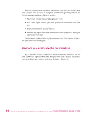 Quando todos estiverem prontos, o professor organizará um ensaio geral
                         para a classe. Você assistirá os colegas e poderá dar sugestões para que me-
                         lhorem suas apresentações. Observe se eles:

                             •	 Falam num tom de voz que todos possam ouvir;

                             •	  ão falam rápido demais, procuram pronunciar claramente cada pala-
                                N
                                vra;

                             •	 Explicam claramente as informações;

                             •	  tilizam linguagem adequada, com alguns termos próprios da linguagem
                                U
                                dos textos científicos.

                             Seus colegas também farão sugestões para que você aprimore o modo co-
                         mo apresenta suas informações.



                         ATIVIDADE 6C – APRESENTAÇÃO DO SEMINÁRIO

                             Agora que você e sua turma já estão preparados para o seminário, mãos à
                         obra. Lembre-se: é preciso falar alto, devagar, olhar para o público e cuidar da
                         entonação da voz para prender a atenção de todos.. Boa sorte!




         66                                                      	 PROJETO INTENSIVO NO CICLO I – 3O ANO




25983004 miolo.indd 66                                                                                      29.01.08 16:47:51
 