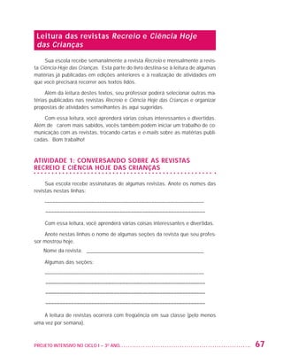 Leitura das revistas Recreio e Ciência Hoje
                     das Crianças
                        Sua escola recebe semanalmente a revista Recreio e mensalmente a revis-
                   ta Ciência Hoje das Crianças. Esta parte do livro destina-se à leitura de algumas
                   matérias já publicadas em edições anteriores e à realização de atividades em
                   que você precisará recorrer aos textos lidos.

                        Além da leitura destes textos, seu professor poderá selecionar outras ma-
                   térias publicadas nas revistas Recreio e Ciência Hoje das Crianças e organizar
                   propostas de atividades semelhantes às aqui sugeridas.

                       Com essa leitura, você aprenderá várias coisas interessantes e divertidas.
                   Além de ficarem mais sabidos, vocês também podem iniciar um trabalho de co-
                   municação com as revistas, trocando cartas e e-mails sobre as matérias publi-
                   cadas. Bom trabalho!



                   ATIVIDADE 1: CONVERSANDO SOBRE AS REVISTAS
                   RECREIO E CIÊNCIA HOJE DAS CRIANÇAS

                        Sua escola recebe assinaturas de algumas revistas. Anote os nomes das
                   revistas nestas linhas:

                         ––––––––––––––––––––––––––––––––––––––––––––––––––––––––––––––
                         –––––––––––––––––––––––––––––––––––––––––––––––––––––––––

                         Com essa leitura, você aprenderá várias coisas interessantes e divertidas.

                       Anote nestas linhas o nome de algumas seções da revista que seu profes-
                   sor mostrou hoje.
                         Nome da revista: _ _____________________________________________

                         Algumas das seções:

                         ––––––––––––––––––––––––––––––––––––––––––––––––––––––––––––––
                         –––––––––––––––––––––––––––––––––––––––––––––––––––––––––
                         –––––––––––––––––––––––––––––––––––––––––––––––––––––––––
                         –––––––––––––––––––––––––––––––––––––––––––––––––––––––––

                       A leitura de revistas ocorrerá com freqüência em sua classe (pelo menos
                   uma vez por semana).



                   PROJETO INTENSIVO NO CICLO I – 3O ANO	                                              67


25983004 miolo.indd 67                                                                                 29.01.08 16:47:51
 
