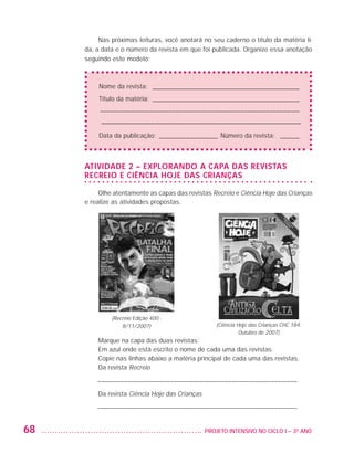 Nas próximas leituras, você anotará no seu caderno o título da matéria li-
                         da, a data e o número da revista em que foi publicada. Organize essa anotação
                         seguindo este modelo:



                             Nome da revista: _ _____________________________________________
                             Título da matéria: ______________________________________________
                             ––––––––––––––––––––––––––––––––––––––––––––––––––––––––––––––
                             –––––––––––––––––––––––––––––––––––––––––––––––––––––––––
                             Data da publicação:_ __________________ Número da revista: _ ______



                         Atividade 2 – EXPLORANDO A CAPA DAS REVISTAS
                         RECREIO E CIÊNCIA HOJE DAS CRIANÇAS

                              Olhe atentamente as capas das revistas Recreio e Ciência Hoje das Crianças
                         e realize as atividades propostas.




                                  (Recreio Edição 400 -
                                      8/11/2007)                      (Ciência Hoje das Crianças CHC 184: 
                                                                                Outubro de 2007)
                             Marque na capa das duas revistas:
                             Em azul onde está escrito o nome de cada uma das revistas
                             Copie nas linhas abaixo a matéria principal de cada uma das revistas.
                             Da revista Recreio

                             ––––––––––––––––––––––––––––––––––––––––––––––––––––––––––––––
                             Da revista Ciência Hoje das Crianças

                             ––––––––––––––––––––––––––––––––––––––––––––––––––––––––––––––


         68                                                      	 PROJETO INTENSIVO NO CICLO I – 3O ANO




25983004 miolo.indd 68                                                                                       29.01.08 16:47:52
 