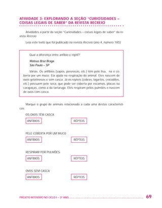 Atividade 3: EXPLORANDO A SEÇÃO “CURIOSIDADES –
                   COISAS LEGAIS DE SABER” DA REVISTA RECREIO

                        Atividades a partir da seção “Curiosidades – coisas legais de saber” da re-
                   vista Recreio

                          Leia este texto que foi publicado na revista Recreio (ano 4, número 185)



                             Qual a diferença entre anfíbio e réptil?

                             Mateus Braz Braga
                             São Paulo – SP

                              Várias. Os anfíbios (sapos, pererecas, etc.) têm pele lisa, fina e co-
                         berta por um muco. Ela ajuda na respiração do animal. Eles nascem de
                         ovos gelatinosos e sem casca. Já os répteis (cobras, lagartos, crocodilos,
                         etc.) possuem pele seca, que pode ser coberta por escamas, placas ou
                         carapaças, como a da tartaruga. Eles respiram pelos pulmões e nascem
                         de ovos com casca.



                          Marque o grupo de animais relacionado a cada uma destas característi-
                   cas:

                          OS OVOS TÊM CASCA

                           ANFÍBIOS                             RÉPTEIS



                          PELE COBERTA POR UM MUCO

                           ANFÍBIOS                             RÉPTEIS



                          RESPIRAM POR PULMÕES

                           ANFÍBIOS                             RÉPTEIS



                          OVOS SEM CASCA

                           ANFÍBIOS                             RÉPTEIS




                   PROJETO INTENSIVO NO CICLO I – 3O ANO	                                              69


25983004 miolo.indd 69                                                                                 29.01.08 16:47:52
 