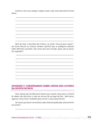 Converse com seus colegas e depois anote o que vocês discutiram nestas
                   linhas.
                         _ ________________________________________________________________
                         ____________________________________________________________
                         ____________________________________________________________
                         ____________________________________________________________
                         ____________________________________________________________
                         ____________________________________________________________
                         ____________________________________________________________
                         ____________________________________________________________

                        Além de fotos e desenhos dos leitores, na seção “Escreva para a gente”,
                   da revista Recreio, as crianças também solicitam que se publiquem matérias
                   sobre diferentes assuntos. Das cartas que você leu hoje, quais são os assun-
                   tos sugeridos?
                         _ ________________________________________________________________
                         ____________________________________________________________
                         ____________________________________________________________
                         ____________________________________________________________
                         ____________________________________________________________
                         ____________________________________________________________
                         ____________________________________________________________
                         ____________________________________________________________



                   Atividade 2: Conversando sobre cartas dOS leitores
                   da revista Recreio

                        Você reparou que há diferentes leitores que enviam cartas para a revista?
                   As idades são diferentes e cada um escreve de um lugar do País. Além disso,
                   algumas cartas foram envidadas pelo correio e outras pela Internet.

                        Há cartas que fazem comentários sobre matérias publicadas anteriormente
                   na revista?

                         ––––––––––––––––––––––––––––––––––––––––––––––––––––––––––––––––––



                   PROJETO INTENSIVO NO CICLO I – 3O ANO	                                           73


25983004 miolo.indd 73                                                                              29.01.08 16:47:52
 