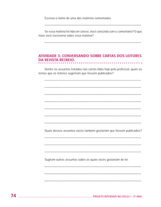 Escreva o nome de uma das matérias comentadas.

                             ––––––––––––––––––––––––––––––––––––––––––––––––––––––––––––––––––

                             Se essa matéria foi lida em classe, você concorda com o comentário? O que
                         mais você escreveria sobre essa matéria?

                             ––––––––––––––––––––––––––––––––––––––––––––––––––––––––––––––––––



                         ATIVIDADE 3: Conversando sobre cartas dos leitores
                         da revista Recreio.

                             Dentre os assuntos tratados nas cartas lidas hoje pelo professor, quais os
                         temas que os leitores sugeriram que fossem publicados?

                             ––––––––––––––––––––––––––––––––––––––––––––––––––––––––––––––––––

                             ––––––––––––––––––––––––––––––––––––––––––––––––––––––––––––––––––

                             ––––––––––––––––––––––––––––––––––––––––––––––––––––––––––––––––––

                             ––––––––––––––––––––––––––––––––––––––––––––––––––––––––––––––––––

                             ––––––––––––––––––––––––––––––––––––––––––––––––––––––––––––––––––

                             ––––––––––––––––––––––––––––––––––––––––––––––––––––––––––––––––––

                             ––––––––––––––––––––––––––––––––––––––––––––––––––––––––––––––––––

                             Quais desses assuntos vocês também gostariam que fossem publicados?

                             ––––––––––––––––––––––––––––––––––––––––––––––––––––––––––––––––––

                             ––––––––––––––––––––––––––––––––––––––––––––––––––––––––––––––––––

                             ––––––––––––––––––––––––––––––––––––––––––––––––––––––––––––––––––

                             Sugiram outros assuntos sobre os quais vocês gostariam de ler.

                             ––––––––––––––––––––––––––––––––––––––––––––––––––––––––––––––––––

                             ––––––––––––––––––––––––––––––––––––––––––––––––––––––––––––––––––

                             ––––––––––––––––––––––––––––––––––––––––––––––––––––––––––––––––––




         74                                                     	 PROJETO INTENSIVO NO CICLO I – 3O ANO




25983004 miolo.indd 74                                                                                    29.01.08 16:47:52
 