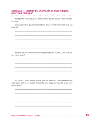 ATIVIDADE 4: Leitura de cartas da revista Ciência
                   Hoje das Crianças

                        Acompanhe a leitura que seu professor fará das cartas que foram enviadas
                   à revista.

                       Quais os motivos que fazem os leitores dessa revista escreverem para sua
                   redação?

                         ––––––––––––––––––––––––––––––––––––––––––––––––––––––––––––––––––

                         ––––––––––––––––––––––––––––––––––––––––––––––––––––––––––––––––––

                         ––––––––––––––––––––––––––––––––––––––––––––––––––––––––––––––––––

                         ––––––––––––––––––––––––––––––––––––––––––––––––––––––––––––––––––

                         ––––––––––––––––––––––––––––––––––––––––––––––––––––––––––––––––––

                        Algumas cartas comentam matérias publicadas na revista. Quais as maté-
                   rias comentadas?

                         ––––––––––––––––––––––––––––––––––––––––––––––––––––––––––––––––––

                         ––––––––––––––––––––––––––––––––––––––––––––––––––––––––––––––––––

                         ––––––––––––––––––––––––––––––––––––––––––––––––––––––––––––––––––

                         ––––––––––––––––––––––––––––––––––––––––––––––––––––––––––––––––––

                         ––––––––––––––––––––––––––––––––––––––––––––––––––––––––––––––––––

                        Na seção “Cartas” dessa revista, além de publicar a correspondência en-
                   viada pelos leitores, a redação também faz uma pequena resposta. O que você
                   achou disso?

                         ––––––––––––––––––––––––––––––––––––––––––––––––––––––––––––––––––

                         ––––––––––––––––––––––––––––––––––––––––––––––––––––––––––––––––––

                         ––––––––––––––––––––––––––––––––––––––––––––––––––––––––––––––––––

                         ––––––––––––––––––––––––––––––––––––––––––––––––––––––––––––––––––

                         ––––––––––––––––––––––––––––––––––––––––––––––––––––––––––––––––––




                   PROJETO INTENSIVO NO CICLO I – 3O ANO	                                          75


25983004 miolo.indd 75                                                                             29.01.08 16:47:52
 
