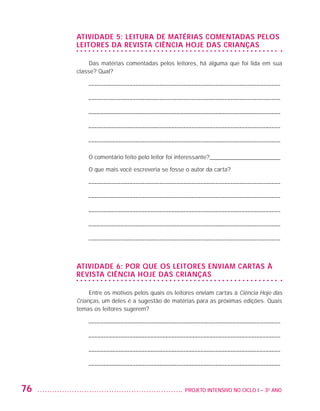 ATIVIDADE 5: LEITURA DE MATÉRIAS COMENTADAS PELOS
                         LEITORES DA REVISTA CIÊNCIA HOJE DAS CRIANÇAS

                              Das matérias comentadas pelos leitores, há alguma que foi lida em sua
                         classe? Qual?

                             ––––––––––––––––––––––––––––––––––––––––––––––––––––––––––––––––––

                             ––––––––––––––––––––––––––––––––––––––––––––––––––––––––––––––––––

                             ––––––––––––––––––––––––––––––––––––––––––––––––––––––––––––––––––

                             ––––––––––––––––––––––––––––––––––––––––––––––––––––––––––––––––––

                             ––––––––––––––––––––––––––––––––––––––––––––––––––––––––––––––––––

                             O comentário feito pelo leitor foi interessante?________________________

                             O que mais você escreveria se fosse o autor da carta?

                             ––––––––––––––––––––––––––––––––––––––––––––––––––––––––––––––––––

                             ––––––––––––––––––––––––––––––––––––––––––––––––––––––––––––––––––

                             ––––––––––––––––––––––––––––––––––––––––––––––––––––––––––––––––––

                             ––––––––––––––––––––––––––––––––––––––––––––––––––––––––––––––––––

                             ––––––––––––––––––––––––––––––––––––––––––––––––––––––––––––––––––



                         ATIVIDADE 6: POR QUE OS LEITORES ENVIAM CARTAS À
                         REVISTA CIÊNCIA HOJE DAS CRIANÇAS

                              Entre os motivos pelos quais os leitores enviam cartas à Ciência Hoje das
                         Crianças, um deles é a sugestão de matérias para as próximas edições. Quais
                         temas os leitores sugerem?

                             ––––––––––––––––––––––––––––––––––––––––––––––––––––––––––––––––––

                             ––––––––––––––––––––––––––––––––––––––––––––––––––––––––––––––––––

                             ––––––––––––––––––––––––––––––––––––––––––––––––––––––––––––––––––

                             ––––––––––––––––––––––––––––––––––––––––––––––––––––––––––––––––––



         76                                                     	 PROJETO INTENSIVO NO CICLO I – 3O ANO




25983004 miolo.indd 76                                                                                    29.01.08 16:47:53
 