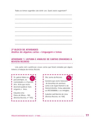 Todos os temas sugeridos são científicos. Quais vocês sugeririam?

                          ––––––––––––––––––––––––––––––––––––––––––––––––––––––––––––––––––

                          ––––––––––––––––––––––––––––––––––––––––––––––––––––––––––––––––––

                          ––––––––––––––––––––––––––––––––––––––––––––––––––––––––––––––––––

                          ––––––––––––––––––––––––––––––––––––––––––––––––––––––––––––––––––

                          ––––––––––––––––––––––––––––––––––––––––––––––––––––––––––––––––––

                          ––––––––––––––––––––––––––––––––––––––––––––––––––––––––––––––––––

                          ––––––––––––––––––––––––––––––––––––––––––––––––––––––––––––––––––

                          ––––––––––––––––––––––––––––––––––––––––––––––––––––––––––––––––––


                   2 o bloco de atividades
                   Análise de algumas cartas – Linguagem e temas


                   ATIVIDADE 1: LEITURA E ANÁLISE DE CARTAS ENVIADAS À
                   REVISTA RECREIO

                         Leia, junto com o professor, essas cartas que foram enviadas por alguns
                   leitores à redação da revista Recreio.



                         Oi, galera! Adoro os
                         passatempos, as
                                                1               Olá, turma da Recreio.          2
                                                                Gostaria que vocês falassem
                         curiosidades e o Fazendo
                                                                 de desenhos de aventura,
                         Arte. Acho que vocês
                                                                como o do Super-Homem e do
                         deveriam publicar mais
                                                                Homem-Aranha. Estou adorando
                         origamis e filmes.
                                                                os ROCKANIMAL e os minigibis.
                         Eduardo Lima
                                                                Isabella Ladi Barreto de Lima
                         Patos de Minas – MG
                                                                (Revista Recreio, no 188)
                         (Revista Recreio, nº 185)




                   PROJETO INTENSIVO NO CICLO I – 3O ANO	                                           77


25983004 miolo.indd 77                                                                              29.01.08 16:47:53
 