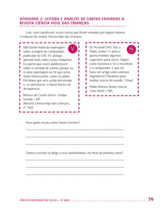 ATIVIDADE 2: LEITURA E ANÁLISE DE CARTAS ENVIADAS À
                   REVISTA CIÊNCIA HOJE DAS CRIANÇAS

                        Leia, com o professor, essas cartas que foram enviadas por alguns leitores
                   à redação da revista Ciência Hoje das Crianças.


                         Olá! Gostei muito da reportagem
                         sobre a origem do computador,
                                                               1            Oi, Pessoal CHC! Sou o
                                                                            Pablo, tenho 11 anos e
                                                                                                           2
                         publicada na CHC 47, porque                        queria mandar algumas
                         aprendi mais sobre essas máquinas.                 sugestões para vocês. Digam
                         Eu queria que vocês publicassem                    como funciona a TV, o microfone
                         sobre a camada de ozônio, porque eu                e o computador. E que tal
                         vi uma reportagem na TV que achei                  fazer um artigo sobre animais
                         muito interessante, sobre os pólos.                migratórios? Parabéns pela
                         Ela falava que eles estão derretendo               melhor revista do mundo. Tchau!
                         e, se derreterem, o litoral inteiro vai
                                                                            Pablo Vinícius Nunes Garcia.
                         desaparecer.
                                                                            Cana Verde / MG
                         Mateus de Castro Seron. Campo
                         Grande / MT
                         (Revista Ciência hoje das crianças,
                         nº 182)



                           Para quem essas cartas foram escritas?

                          ––––––––––––––––––––––––––––––––––––––––––––––––––––––––––––––––––

                          ––––––––––––––––––––––––––––––––––––––––––––––––––––––––––––––––––

                          ––––––––––––––––––––––––––––––––––––––––––––––––––––––––––––––––––

                           Como o escritor se dirige a seus destinatários, no início da primeira carta?

                          ––––––––––––––––––––––––––––––––––––––––––––––––––––––––––––––––––

                          ––––––––––––––––––––––––––––––––––––––––––––––––––––––––––––––––––

                          ––––––––––––––––––––––––––––––––––––––––––––––––––––––––––––––––––




                   PROJETO INTENSIVO NO CICLO I – 3O ANO	                                                      79


25983004 miolo.indd 79                                                                                         29.01.08 16:47:53
 