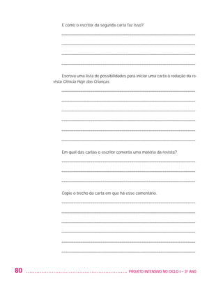 E como o escritor da segunda carta faz isso?

                             ––––––––––––––––––––––––––––––––––––––––––––––––––––––––––––––––––

                             ––––––––––––––––––––––––––––––––––––––––––––––––––––––––––––––––––

                             ––––––––––––––––––––––––––––––––––––––––––––––––––––––––––––––––––

                             ––––––––––––––––––––––––––––––––––––––––––––––––––––––––––––––––––

                              Escreva uma lista de possibilidades para iniciar uma carta à redação da re-
                         vista Ciência Hoje das Crianças.

                             ––––––––––––––––––––––––––––––––––––––––––––––––––––––––––––––––––

                             ––––––––––––––––––––––––––––––––––––––––––––––––––––––––––––––––––

                             ––––––––––––––––––––––––––––––––––––––––––––––––––––––––––––––––––

                             ––––––––––––––––––––––––––––––––––––––––––––––––––––––––––––––––––

                             ––––––––––––––––––––––––––––––––––––––––––––––––––––––––––––––––––

                             ––––––––––––––––––––––––––––––––––––––––––––––––––––––––––––––––––

                             Em qual das cartas o escritor comenta uma matéria da revista?

                             ––––––––––––––––––––––––––––––––––––––––––––––––––––––––––––––––––

                             ––––––––––––––––––––––––––––––––––––––––––––––––––––––––––––––––––

                             ––––––––––––––––––––––––––––––––––––––––––––––––––––––––––––––––––

                             Copie o trecho da carta em que há esse comentário.

                             ––––––––––––––––––––––––––––––––––––––––––––––––––––––––––––––––––

                             ––––––––––––––––––––––––––––––––––––––––––––––––––––––––––––––––––

                             ––––––––––––––––––––––––––––––––––––––––––––––––––––––––––––––––––

                             ––––––––––––––––––––––––––––––––––––––––––––––––––––––––––––––––––

                             ––––––––––––––––––––––––––––––––––––––––––––––––––––––––––––––––––

                             ––––––––––––––––––––––––––––––––––––––––––––––––––––––––––––––––––



         80                                                      	 PROJETO INTENSIVO NO CICLO I – 3O ANO




25983004 miolo.indd 80                                                                                      29.01.08 16:47:53
 