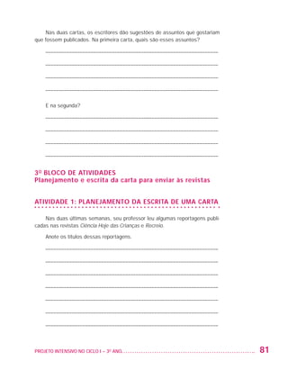 Nas duas cartas, os escritores dão sugestões de assuntos que gostariam
                   que fossem publicados. Na primeira carta, quais são esses assuntos?

                         ––––––––––––––––––––––––––––––––––––––––––––––––––––––––––––––––––

                         ––––––––––––––––––––––––––––––––––––––––––––––––––––––––––––––––––

                         ––––––––––––––––––––––––––––––––––––––––––––––––––––––––––––––––––

                         ––––––––––––––––––––––––––––––––––––––––––––––––––––––––––––––––––

                         E na segunda?

                         ––––––––––––––––––––––––––––––––––––––––––––––––––––––––––––––––––

                         ––––––––––––––––––––––––––––––––––––––––––––––––––––––––––––––––––

                         ––––––––––––––––––––––––––––––––––––––––––––––––––––––––––––––––––

                         ––––––––––––––––––––––––––––––––––––––––––––––––––––––––––––––––––


                   3 o bloco de atividades
                   Planejamento e escrita da carta para enviar às revistas


                   ATIVIDADE 1: PLANEJAMENTO DA ESCRITA DE UMA CARTA

                       Nas duas últimas semanas, seu professor leu algumas reportagens publi-
                   cadas nas revistas Ciência Hoje das Crianças e Recreio.

                         Anote os títulos dessas reportagens.

                         ––––––––––––––––––––––––––––––––––––––––––––––––––––––––––––––––––

                         ––––––––––––––––––––––––––––––––––––––––––––––––––––––––––––––––––

                         ––––––––––––––––––––––––––––––––––––––––––––––––––––––––––––––––––

                         ––––––––––––––––––––––––––––––––––––––––––––––––––––––––––––––––––

                         ––––––––––––––––––––––––––––––––––––––––––––––––––––––––––––––––––

                         ––––––––––––––––––––––––––––––––––––––––––––––––––––––––––––––––––

                         ––––––––––––––––––––––––––––––––––––––––––––––––––––––––––––––––––



                   PROJETO INTENSIVO NO CICLO I – 3O ANO	                                       81


25983004 miolo.indd 81                                                                          29.01.08 16:47:53
 