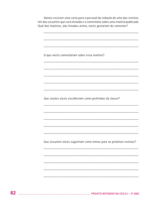 Vamos escrever uma carta para o pessoal da redação de uma das revistas.
                         Um dos assuntos que será incluído é o comentário sobre uma matéria publicada.
                         Qual das matérias, das listadas acima, vocês gostariam de comentar?

                            ––––––––––––––––––––––––––––––––––––––––––––––––––––––––––––––––––

                            ––––––––––––––––––––––––––––––––––––––––––––––––––––––––––––––––––

                            ––––––––––––––––––––––––––––––––––––––––––––––––––––––––––––––––––

                             O que vocês comentariam sobre essa matéria?

                            ––––––––––––––––––––––––––––––––––––––––––––––––––––––––––––––––––

                            ––––––––––––––––––––––––––––––––––––––––––––––––––––––––––––––––––

                            ––––––––––––––––––––––––––––––––––––––––––––––––––––––––––––––––––

                            ––––––––––––––––––––––––––––––––––––––––––––––––––––––––––––––––––

                            ––––––––––––––––––––––––––––––––––––––––––––––––––––––––––––––––––

                             Que seções vocês escolheriam como preferidas da classe?

                            ––––––––––––––––––––––––––––––––––––––––––––––––––––––––––––––––––

                            ––––––––––––––––––––––––––––––––––––––––––––––––––––––––––––––––––

                            ––––––––––––––––––––––––––––––––––––––––––––––––––––––––––––––––––

                            ––––––––––––––––––––––––––––––––––––––––––––––––––––––––––––––––––

                            ––––––––––––––––––––––––––––––––––––––––––––––––––––––––––––––––––

                             Que assuntos vocês sugeririam como temas para as próximas revistas?

                            ––––––––––––––––––––––––––––––––––––––––––––––––––––––––––––––––––

                            ––––––––––––––––––––––––––––––––––––––––––––––––––––––––––––––––––

                            ––––––––––––––––––––––––––––––––––––––––––––––––––––––––––––––––––

                            ––––––––––––––––––––––––––––––––––––––––––––––––––––––––––––––––––

                            ––––––––––––––––––––––––––––––––––––––––––––––––––––––––––––––––––




         82                                                     	 PROJETO INTENSIVO NO CICLO I – 3O ANO




25983004 miolo.indd 82                                                                                    29.01.08 16:47:53
 