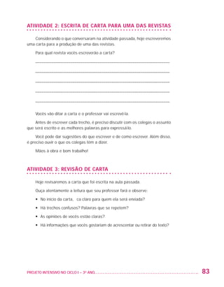 ATIVIDADE 2: ESCRITA DE CARTA PARA UMA DAS REVISTAS

                       Considerando o que conversaram na atividade passada, hoje escreveremos
                   uma carta para a produção de uma das revistas.

                         Para qual revista vocês escreverão a carta?

                         ––––––––––––––––––––––––––––––––––––––––––––––––––––––––––––––––––

                         ––––––––––––––––––––––––––––––––––––––––––––––––––––––––––––––––––

                         ––––––––––––––––––––––––––––––––––––––––––––––––––––––––––––––––––

                         ––––––––––––––––––––––––––––––––––––––––––––––––––––––––––––––––––

                         ––––––––––––––––––––––––––––––––––––––––––––––––––––––––––––––––––

                         Vocês vão ditar a carta e o professor vai escrevê-la.

                       Antes de escrever cada trecho, é preciso discutir com os colegas o assunto
                   que será escrito e as melhores palavras para expressá-lo.

                        Você pode dar sugestões do que escrever e de como escrever. Além disso,
                   é preciso ouvir o que os colegas têm a dizer.

                         Mãos à obra e bom trabalho!



                   ATIVIDADE 3: REVISÃO DE CARTA

                         Hoje revisaremos a carta que foi escrita na aula passada.

                         Ouça atentamente a leitura que seu professor fará e observe:

                         •	 No início da carta, fica claro para quem ela será enviada?

                         •	 Há trechos confusos? Palavras que se repetem?

                         •	 As opiniões de vocês estão claras?

                         •	  á informações que vocês gostariam de acrescentar ou retirar do texto?
                            H




                   PROJETO INTENSIVO NO CICLO I – 3O ANO	                                             83


25983004 miolo.indd 83                                                                                29.01.08 16:47:53
 