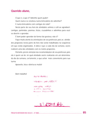 Querido aluno,

                         O que é, o que é? Adivinhe quem puder!
                         Quem nunca se envolveu numa brincadeira de adivinhar?
                         E numa brincadeira com cantigas de roda?
                         Nesta parte do seu livro de atividades unimos o útil ao agradável:
                   cantigas, parlendas, poemas, listas, cruzadinhas e adivinhas para você
                   se divertir e aprender.
                         É bom poder aprender de forma tão gostosa, não é?
                         Fique muito atento às orientações de seu professor, pois as ativida-
                   des propostas nesta parte do livro não serão trabalhadas na seqüência
                   em que estão organizadas. A idéia é que a cada dia da semana, vocês
                   realizem uma das atividades com os textos propostos.
                         Portanto, preste atenção nas recomendações de seu professor, pois
                   ele é quem vai definir qual atividade vocês realizarão em um determina-
                   do dia da semana, certamente, a que achar mais conveniente para sua
                   turma
                         Aproveite, leia e divirta-se muito!




                         Bom trabalho!




                   PROJETO INTENSIVO NO CICLO I – 3O ANO	                                       85


25983004 miolo.indd 85                                                                          29.01.08 16:47:54
 