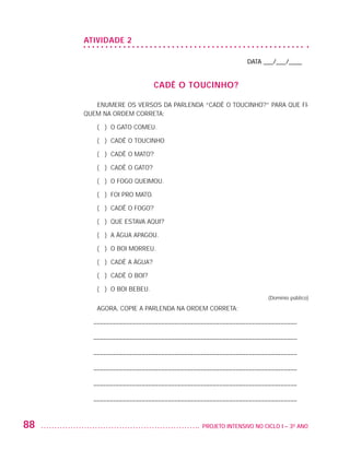 ATIVIDADE 2

                                                                             DATA ___/___/____


                                                CADÊ O TOUCINHO?

                            ENUMERE OS VERSOS DA PARLENDA “CADÊ O TOUCINHO?” PARA QUE FI-
                         QUEM NA ORDEM CORRETA:

                            ( ) O GATO COMEU.

                            ( ) CADÊ O TOUCINHO

                            ( ) CADÊ O MATO?

                            ( ) CADÊ O GATO?

                            ( ) O FOGO QUEIMOU.

                            ( ) FOI PRO MATO.

                            ( ) CADÊ O FOGO?

                            ( ) QUE ESTAVA AQUI?

                            ( ) A ÁGUA APAGOU.

                            ( ) O BOI MORREU.

                            ( ) CADÊ A ÁGUA?

                            ( ) CADÊ O BOI?

                            ( ) O BOI BEBEU.
                                                                                    (Domínio público)

                            AGORA, COPIE A PARLENDA NA ORDEM CORRETA:

                          – –––––––––––––––––––––––––––––––––––––––––––––––––––––––––––––––

                          – –––––––––––––––––––––––––––––––––––––––––––––––––––––––––––––––

                          – –––––––––––––––––––––––––––––––––––––––––––––––––––––––––––––––

                          – –––––––––––––––––––––––––––––––––––––––––––––––––––––––––––––––

                          – –––––––––––––––––––––––––––––––––––––––––––––––––––––––––––––––

                          – –––––––––––––––––––––––––––––––––––––––––––––––––––––––––––––––


         88                                                 	 PROJETO INTENSIVO NO CICLO I – 3O ANO




25983004 miolo.indd 88                                                                                  29.01.08 16:47:54
 