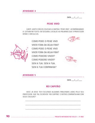 ATIVIDADE 4

                                                                              DATA ___/___/____


                                                     peixe vivo

                             CANTE JUNTO COM OS COLEGAS A CANTIGA “PEIXE VIVO”, ACOMPANHANDO
                         A LEITURA NO TEXTO. EM SEGUIDA, LOCALIZE AS PALAVRAS QUE O PROFESSOR
                         DITAR E CIRCULE-AS.



                                   COMO PODE O PEIXE VIVO
                                   VIVER FORA DA ÁGUA FRIA?
                                   COMO PODE O PEIXE VIVO
                                   VIVER FORA DA ÁGUA FRIA?
                                   COMO PODEREI VIVER?
                                   COMO PODEREI VIVER?
                                   SEM A TUA, SEM A TUA,
                                   SEM A TUA COMPANHIA?


                         ATIVIDADE 5

                                                                              DATA ___/___/____


                                                    REI CAPITÃO

                            VOCÊ JÁ DEVE TER ESCUTADO ALGUMAS PARLENDAS LIDAS PELO SEU
                         PROFESSOR. QUE TAL ESCREVER “REI CAPITÃO” E DEPOIS COMPARTILHAR COM
                         SEUS COLEGAS?

                           – –––––––––––––––––––––––––––––––––––––––––––––––––––––––––––––––

                           – –––––––––––––––––––––––––––––––––––––––––––––––––––––––––––––––

                           – –––––––––––––––––––––––––––––––––––––––––––––––––––––––––––––––



         90                                                  	 PROJETO INTENSIVO NO CICLO I – 3O ANO




25983004 miolo.indd 90                                                                                 29.01.08 16:47:54
 