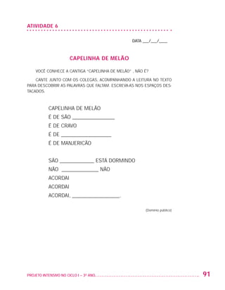 ATIVIDADE 6

                                                                     DATA ___/___/____



                                          CAPELINHA DE MELÃO

                         VOCÊ CONHECE A CANTIGA “CAPELINHA DE MELÃO” , NÃO É?

                       CANTE JUNTO COM OS COLEGAS, ACOMPANHANDO A LEITURA NO TEXTO
                   PARA DESCOBRIR AS PALAVRAS QUE FALTAM. ESCREVA-AS NOS ESPAÇOS DES-
                   TACADOS.



                              CAPELINHA DE MELÃO
                              É DE SÃO ________________
                              É DE CRAVO
                              É DE ___________________
                              É DE MANJERICÃO


                              SÃO _____________ ESTÁ DORMINDO
                              NÃO ______________ NÃO
                              ACORDAI
                              ACORDAI
                              ACORDAI, __________________.

                                                                           (Domínio público)




                   PROJETO INTENSIVO NO CICLO I – 3O ANO	                                      91


25983004 miolo.indd 91                                                                         29.01.08 16:47:54
 