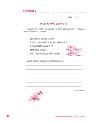 ATIVIDADE 7

                                                                             DATA ___/___/____


                                           O SAPO NÃO LAVA O PÉ

                             ENUMERE OS VERSOS DA CANTIGA “O SAPO NÃO LAVA O PÉ” PARA QUE
                         FIQUEM NA ORDEM CORRETA:



                            ( ) ELE MORA LÁ NA LAGOA
                            ( ) E NÃO LAVA O PÉ PORQUE NÃO QUER
                            ( ) O SAPO NÃO LAVA O PÉ,
                            ( ) MAS QUE CHULÉ!
                            ( ) NÃO LAVA PORQUE NÃO QUER


                            AGORA, COPIE A CANTIGA NA ORDEM CORRETA:

                          – –––––––––––––––––––––––––––––––––––––––––––––––––––––––––––––––

                          – –––––––––––––––––––––––––––––––––––––––––––––––––––––––––––––––

                          – –––––––––––––––––––––––––––––––––––––––––––––––––––––––––––––––

                          – –––––––––––––––––––––––––––––––––––––––––––––––––––––––––––––––

                          – –––––––––––––––––––––––––––––––––––––––––––––––––––––––––––––––

                          – –––––––––––––––––––––––––––––––––––––––––––––––––––––––––––––––

                                                                                    (Domínio público)




         92                                                 	 PROJETO INTENSIVO NO CICLO I – 3O ANO




25983004 miolo.indd 92                                                                                  29.01.08 16:47:54
 
