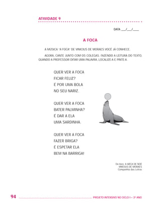 ATIVIDADE 9

                                                                           DATA ___/___/____


                                                     A FOCA

                            A MÚSICA “A FOCA” DE VINICIUS DE MORAES VOCÊ JÁ CONHECE.

                            AGORA, CANTE JUNTO COM OS COLEGAS. FAZENDO A LEITURA DO TEXTO,
                         QUANDO A PROFESSOR DITAR UMA PALAVRA, LOCALIZE-A E PINTE-A.



                                  QUER VER A FOCA
                                  FICAR FELIZ?
                                  É POR UMA BOLA
                                  NO SEU NARIZ.


                                  QUER VER A FOCA
                                  BATER PALMINHA?
                                  É DAR A ELA
                                  UMA SARDINHA.


                                  QUER VER A FOCA
                                  FAZER BRIGA?
                                  É ESPETAR ELA
                                  BEM NA BARRIGA!

                                                                            Do livro: A ARCA DE NOÉ
                                                                               VINÍCIUS DE MORAES
                                                                              Companhia das Letras




         94                                               	 PROJETO INTENSIVO NO CICLO I – 3O ANO




25983004 miolo.indd 94                                                                                29.01.08 16:47:57
 