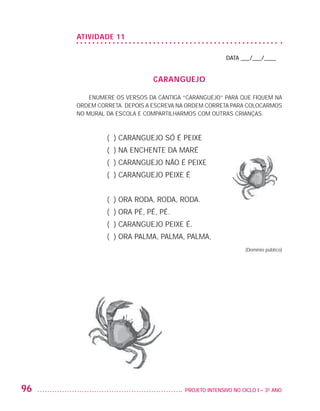 ATIvIDADE 11

                                                                         DATA ___/___/____


                                                CARANgUEjO

                             ENUMERE OS VERSOS DA CANTIGA “CARANGUEJO” PARA QUE FIQUEM NA
                         ORDEM CORRETA. DEPOIS A ESCREVA NA ORDEM CORRETA PARA COLOCARMOS
                         NO MURAL DA ESCOLA E COMPARTILHARMOS COM OUTRAS CRIANÇAS.



                                  ( ) CARANGUEJO SÓ É PEIXE
                                  ( ) NA ENCHENTE DA MARÉ
                                  ( ) CARANGUEJO NÃO É PEIXE
                                  ( ) CARANGUEJO PEIXE É


                                  ( ) ORA RODA, RODA, RODA.
                                  ( ) ORA PÉ, PÉ, PÉ.
                                  ( ) CARANGUEJO PEIXE É.
                                  ( ) ORA PALMA, PALMA, PALMA,
                                                                                 (Domínio público)




         96                                               PROJETO INTENSIVO NO CICLO I – 3O ANO




25983004 miolo.indd 96                                                                               29.01.08 16:47:58
 