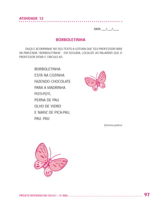 ATIVIDADE 12

                                                                   DATA ___/___/____


                                               BORBOLETINHA

                       OUÇA E ACOMPANHE NO SEU TEXTO A LEITURA QUE SEU PROFESSOR FARÁ
                   DA PARLENDA “BORBOLETINHA”. EM SEGUIDA, LOCALIZE AS PALAVRAS QUE O
                   PROFESSOR DITAR E CIRCULE-AS



                              Borboletinha
                              está na cozinha
                              Fazendo chocolate
                              para a madrinha
                              Poti-poti,
                              perna de pau
                              Olho de vidro
                              e nariz De pica-pau,
                              pau, pau
                                                                         (Domínio público)




                   PROJETO INTENSIVO NO CICLO I – 3O ANO	                                    97


25983004 miolo.indd 97                                                                       29.01.08 16:47:58
 