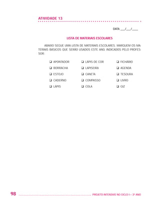 ATIVIDADE 13

                                                                           DATA ___/___/____


                                            LISTA DE MATERIAIS ESCOLARES

                             Abaixo segue uma lista de materiais escolares. Marquem os ma-
                         teriais básicos que serão usados este ano, indicados pelo profes-
                         sor:

                            	   q Apontador	        q Lápis de cor	          q Fichário

                            	   q Borracha	         q Lapiseira	             q Agenda

                            	   q Estojo	           q Caneta	                q Tesoura

                            	   q Caderno	          q Compasso	              q Livro

                            	   q Lápis	            q Cola	                  q Giz




         98                                               	 PROJETO INTENSIVO NO CICLO I – 3O ANO




25983004 miolo.indd 98                                                                              29.01.08 16:47:59
 