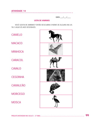 ATIVIDADE 14

                                                                   DATA ___/___/____
                                                LISTA DE ANIMAIS

                        Você gosta de animais? Então descubra o nome de alguns na lis-
                   ta e ligue-os aos desenhos.



                   CAMELO

                   MACACO

                   MINHOCA

                   CARACOL

                   CAVALO

                   CEGONHA

                   CAMALEÃO

                   MORCEGO

                   MOSCA



                   PROJETO INTENSIVO NO CICLO I – 3O ANO	                                99


25983004 miolo.indd 99                                                                   29.01.08 16:47:59
 