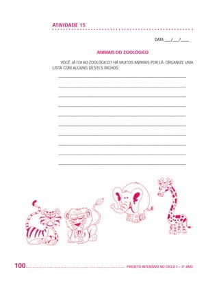 ATIVIDADE 15

                                                                               DATA ___/___/____


                                                ANIMAIS DO ZOOLÓGICO

                              VOCÊ JÁ FOI AO ZOOLÓGICO? HÁ MUITOS ANIMAIS POR LÁ. ORGANIZE UMA
                          LISTA COM ALGUNS DESTES BICHOS.

                            – –––––––––––––––––––––––––––––––––––––––––––––––––––––––––––––––

                            – –––––––––––––––––––––––––––––––––––––––––––––––––––––––––––––––

                            – –––––––––––––––––––––––––––––––––––––––––––––––––––––––––––––––

                            – –––––––––––––––––––––––––––––––––––––––––––––––––––––––––––––––

                            – –––––––––––––––––––––––––––––––––––––––––––––––––––––––––––––––

                            – –––––––––––––––––––––––––––––––––––––––––––––––––––––––––––––––

                            – –––––––––––––––––––––––––––––––––––––––––––––––––––––––––––––––

                            – –––––––––––––––––––––––––––––––––––––––––––––––––––––––––––––––

                            – –––––––––––––––––––––––––––––––––––––––––––––––––––––––––––––––

                            – –––––––––––––––––––––––––––––––––––––––––––––––––––––––––––––––




         100                                                  	 PROJETO INTENSIVO NO CICLO I – 3O ANO




25983004 miolo.indd 100                                                                                 29.01.08 16:48:00
 