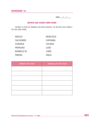 ATIVIDADE 16

                                                                       DATA ___/___/____


                                        BICHOS QUE VOAM E NÃO VOAM

                       SEPARE A LISTA DE ANIMAIS EM DOIS GRUPOS: OS BICHOS QUE VOAM E
                   OS QUE NÃO VOAM.



                          MOSCA	                            MORCEGO
                          CACHORRO	                         CAPIVARA
                          FORMIGA	                          TUCANO
                          PAPAGAIO	                         LEÃO
                          BORBOLETA	                        LOBO
                          PARDAL 	                          ONÇA


                             ANIMAIS QUE VOAM                ANIMAIS QUE NÃO VOAM




                   PROJETO INTENSIVO NO CICLO I – 3O ANO	                                  101


25983004 miolo.indd 101                                                                     29.01.08 16:48:00
 