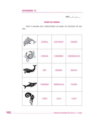 ATIvIDADE 17

                                                                         DATA ___/___/____


                                                NOME DO ANIMAL

                              PINTE A PALAVRA QUE CORRESPONDE AO NOME DO DESENHO DO ANI-
                          MAL:




                                             GORILA        GOLFINHO             GAVIÃO




                                             CORUJA        CAMARÃO          CARANGUEJO




                                               BOI          BARATA              BALEIA




                                            TUBARÃO       TARÂNTULA             TOURO




                                              LOBO           LULA                LEOA




         102                                              PROJETO INTENSIVO NO CICLO I – 3O ANO




25983004 miolo.indd 102                                                                           29.01.08 16:48:01
 