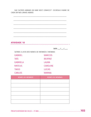 QUE OUTROS ANIMAIS DO MAR VOCÊ CONHECE? ESCREVA O NOME DE
                   CADA UM NAS LINHAS ABAIXO.

                          – –––––––––––––––––––––––––––––––––––––––––––––––––––––––––––––––

                          – –––––––––––––––––––––––––––––––––––––––––––––––––––––––––––––––

                          – –––––––––––––––––––––––––––––––––––––––––––––––––––––––––––––––

                          – –––––––––––––––––––––––––––––––––––––––––––––––––––––––––––––––

                          – –––––––––––––––––––––––––––––––––––––––––––––––––––––––––––––––

                          – –––––––––––––––––––––––––––––––––––––––––––––––––––––––––––––––


                   ATIVIDADE 18

                                                                           DATA ___/___/____
                            SEPARE A LISTA DOS NOMES DE MENINOS E MENINAS

                            GABRIEL	                           MARCOS
                            TAÍS	                              BEATRIZ
                            GABRIELA	                          LAURA
                            MATEUS	                            CAROLINE
                            TIAGO	                             LUCAS
                            CARLOS	                            MARINA

                                NOMES DE MENINOS                   NOMES DE MENINAS




                   PROJETO INTENSIVO NO CICLO I – 3O ANO	                                      103


25983004 miolo.indd 103                                                                         29.01.08 16:48:01
 