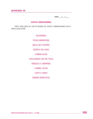 ATIVIDADE 20

                                                                    DATA ___/___/____


                                             JOGOS E BRINCADEIRAS

                      PINTE COM LÁPIS DE COR OS NOMES DE JOGOS E BRINCADEIRAS QUE O
                   PROFESSOR DITAR.



                                                   QUEIMADA

                                                PIQUE-BANDEIRA

                                               BOLA AO CENTRO

                                                MORTO OU VIVO

                                                  CABRA-CEGA

                                          COELHINHO SAI DA TOCA

                                              MÉDICO E VAMPIRO

                                                  CORRE CUTIA

                                                  GATO E RATO

                                               BARRA MANTEIGA




                   PROJETO INTENSIVO NO CICLO I – 3O ANO	                               105


25983004 miolo.indd 105                                                                  29.01.08 16:48:02
 