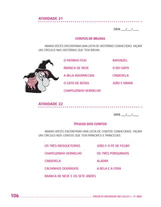 ATIVIDADE 21

                                                                              DATA ___/___/____


                                                 CONTOS DE BRUXAS

                              Abaixo vocês encontram uma lista de histórias conhecidas. Façam
                          um círculo nas histórias que tem bruxa.


                                          O PATINHO FEIO	                    RAPUNZEL

                                          BRANCA DE NEVE	                    O REI SAPO

                                          A BELA ADORMECIDA	                 CINDERELA

                                          O GATO DE BOTAS	                   JOÃO E MARIA

                                          CHAPEUZINHO VERMELHO



                          ATIVIDADE 22

                                                                              DATA ___/___/____


                                                TÍTULOS DOS CONTOS

                              Abaixo vocês encontram uma lista de contos conhecidos. Façam
                          um círculo nos contos que tem príncipes e princesas.


                             OS TRÊS MOSQUETEIROS	               JOÃO E O PÉ DE FEIJÃO

                             CHAPEUZINHO VERMELHO	               OS TRÊS PORQUINHOS

                             CINDERELA	                          ALADIM

                             CACHINHOS DOURADOS	                 A BELA E A FERA

                             BRANCA DE NEVE E OS SETE ANÕES




         106                                                 	 PROJETO INTENSIVO NO CICLO I – 3O ANO




25983004 miolo.indd 106                                                                                29.01.08 16:48:02
 
