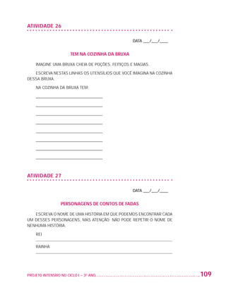 ATIVIDADE 26

                                                                       DATA ___/___/____


                                          TEM NA COZINHA DA BRUXA

                          IMAGINE UMA BRUXA CHEIA DE POÇÕES, FEITIÇOS E MAGIAS.

                      ESCREVA NESTAS LINHAS OS UTENSÍLIOS QUE VOCÊ IMAGINA NA COZINHA
                   DESSA BRUXA.

                          NA COZINHA DA BRUXA TEM:

                          ________________________________

                          ________________________________

                          ________________________________

                          ________________________________

                          ________________________________

                          ________________________________

                          ________________________________

                          ________________________________



                   ATIVIDADE 27

                                                                       DATA ___/___/____


                                     PERSONAGENS DE CONTOS DE FADAS

                      ESCREVA O NOME DE UMA HISTÓRIA EM QUE PODEMOS ENCONTRAR CADA
                   UM DESSES PERSONAGENS, MAS ATENÇÃO: NÃO PODE REPETIR O NOME DE
                   NENHUMA HISTÓRIA.

                          REI

                          RAINHA




                   PROJETO INTENSIVO NO CICLO I – 3O ANO	                                  109


25983004 miolo.indd 109                                                                     29.01.08 16:48:03
 