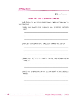 ATIVIDADE 30

                                                                             DATA ___/___/____


                                      O QUE VOCÊ SABE DOS CONTOS DE FADAS

                             VOCÊ JÁ CONHECE MUITOS CONTOS DE FADAS, ENTÃO RESPONDA ÀS PER-
                          GUNTAS ABAIXO:

                             1)  UEM USOU SAPATINHO DE CRISTAL NO BAILE OFERECIDO PELO PRÍN-
                                Q
                                CIPE?

                               – ––––––––––––––––––––––––––––––––––––––––––––––––––––––––––––––

                               – ––––––––––––––––––––––––––––––––––––––––––––––––––––––––––––––

                               – ––––––––––––––––––––––––––––––––––––––––––––––––––––––––––––––


                             2) QUAL É O NOME DA HISTÓRIA EM QUE UM PATINHO VIRA CISNE?

                               – ––––––––––––––––––––––––––––––––––––––––––––––––––––––––––––––

                               – ––––––––––––––––––––––––––––––––––––––––––––––––––––––––––––––

                               – ––––––––––––––––––––––––––––––––––––––––––––––––––––––––––––––


                             3)  UEM ERA A MOÇA QUE FICOU PRESA EM UMA TORRE E TINHA LONGAS
                                Q
                                TRANÇAS?

                               – ––––––––––––––––––––––––––––––––––––––––––––––––––––––––––––––

                               – ––––––––––––––––––––––––––––––––––––––––––––––––––––––––––––––


                             4)  UAL ERA O PERSONAGEM QUE QUERIA PEGAR OS TRÊS PORQUI-
                                Q
                                NHOS?

                               – ––––––––––––––––––––––––––––––––––––––––––––––––––––––––––––––

                               – ––––––––––––––––––––––––––––––––––––––––––––––––––––––––––––––

                               – ––––––––––––––––––––––––––––––––––––––––––––––––––––––––––––––




         112                                                	 PROJETO INTENSIVO NO CICLO I – 3O ANO




25983004 miolo.indd 112                                                                               29.01.08 16:48:04
 