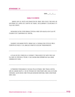 ATIVIDADE 31

                                                                     DATA ___/___/____


                                                QUAL É O CONTO

                       VAMOS VER SE VOCÊS RECONHECEM DE ONDE SÃO ESSES TRECHOS DE
                   HISTÓRIAS DE LIVROS DE CONTOS DE FADAS. DESCUBRAM E ESCREVAM O TÍ-
                   TULO DO CONTO.



                   ... NENHUMA OUTRA SERÁ MINHA ESPOSA A NÃO SER AQUELA EM CUJO PÉ
                   COUBER ESTE SAPATINHO DE CRISTAL.


                   –––––––––––––––––––––––––––––––––––––––––––––––––––––––––––––––––––––


                   ... QUANDO CHEGARAM PERTO, VIRAM QUE A CASINHA ERA FEITA DE PÃO E
                   COBERTA DE BOLO, E AS JANELAS ERAM DE ACÚCAR TRANSPARENTE.


                   –––––––––––––––––––––––––––––––––––––––––––––––––––––––––––––––––––––


                   ... A FILHA DO REI COMEÇOU A CHORAR E TINHA MEDO DO SAPO FRIO QUE
                   ELA NÃO SE ATREVIA A TOCAR, E QUE AGORA IRIA DORMIR NA SUA LINDA
                   CAMINHA DE SEDA.


                   –––––––––––––––––––––––––––––––––––––––––––––––––––––––––––––––––––––


                   ... O PRIMEIRO PORQUINHO O SEGUIU PELA ESTRADA. NÃO TINHA A INTEN-
                   ÇÃO DE ANDAR MUITO, E SÓ DE PENSAR EM CONSTRUIR UMA CASA JÁ FICAVA
                   CANSADO. ALÉM DISSO, NÃO POSSUÍA NENHUM MATERIAL PARA CONSTRUIR
                   UMA CASA.


                   –––––––––––––––––––––––––––––––––––––––––––––––––––––––––––––––––––––




                   PROJETO INTENSIVO NO CICLO I – 3O ANO	                                  113


25983004 miolo.indd 113                                                                     29.01.08 16:48:04
 