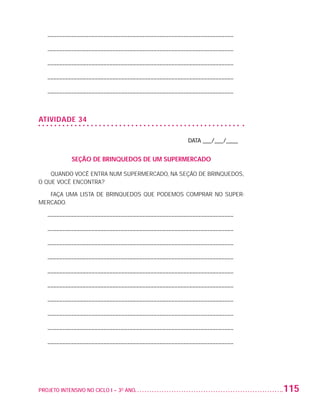 – –––––––––––––––––––––––––––––––––––––––––––––––––––––––––––––––

                          – –––––––––––––––––––––––––––––––––––––––––––––––––––––––––––––––

                          – –––––––––––––––––––––––––––––––––––––––––––––––––––––––––––––––

                          – –––––––––––––––––––––––––––––––––––––––––––––––––––––––––––––––

                          – –––––––––––––––––––––––––––––––––––––––––––––––––––––––––––––––



                   ATIVIDADE 34

                                                                           DATA ___/___/____


                                   SEÇÃO DE BRINQUEDOS DE UM SUPERMERCADO

                       QUANDO VOCÊ ENTRA NUM SUPERMERCADO, NA SEÇÃO DE BRINQUEDOS,
                   O QUE VOCÊ ENCONTRA?

                      FAÇA UMA LISTA DE BRINQUEDOS QUE PODEMOS COMPRAR NO SUPER-
                   MERCADO.

                          – –––––––––––––––––––––––––––––––––––––––––––––––––––––––––––––––

                          – –––––––––––––––––––––––––––––––––––––––––––––––––––––––––––––––

                          – –––––––––––––––––––––––––––––––––––––––––––––––––––––––––––––––

                          – –––––––––––––––––––––––––––––––––––––––––––––––––––––––––––––––

                          – –––––––––––––––––––––––––––––––––––––––––––––––––––––––––––––––

                          – –––––––––––––––––––––––––––––––––––––––––––––––––––––––––––––––

                          – –––––––––––––––––––––––––––––––––––––––––––––––––––––––––––––––

                          – –––––––––––––––––––––––––––––––––––––––––––––––––––––––––––––––

                          – –––––––––––––––––––––––––––––––––––––––––––––––––––––––––––––––

                          – –––––––––––––––––––––––––––––––––––––––––––––––––––––––––––––––




                   PROJETO INTENSIVO NO CICLO I – 3O ANO	                                      115


25983004 miolo.indd 115                                                                         29.01.08 16:48:04
 