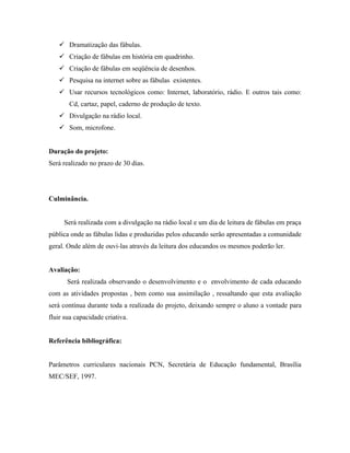  Dramatização das fábulas.
    Criação de fábulas em história em quadrinho.
    Criação de fábulas em seqüência de desenhos.
    Pesquisa na internet sobre as fábulas existentes.
    Usar recursos tecnológicos como: Internet, laboratório, rádio. E outros tais como:
       Cd, cartaz, papel, caderno de produção de texto.
    Divulgação na rádio local.
    Som, microfone.


Duração do projeto:
Será realizado no prazo de 30 dias.




Culminância.


     Será realizada com a divulgação na rádio local e um dia de leitura de fábulas em praça
pública onde as fábulas lidas e produzidas pelos educando serão apresentadas a comunidade
geral. Onde além de ouvi-las através da leitura dos educandos os mesmos poderão ler.


Avaliação:
       Será realizada observando o desenvolvimento e o envolvimento de cada educando
com as atividades propostas , bem como sua assimilação , ressaltando que esta avaliação
será contínua durante toda a realizada do projeto, deixando sempre o aluno a vontade para
fluir sua capacidade criativa.


Referência bibliográfica:


Parâmetros curriculares nacionais PCN, Secretária de Educação fundamental, Brasília
MEC/SEF, 1997.
 