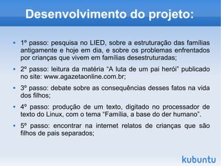 Desenvolvimento do projeto: 1º passo: pesquisa no LIED, sobre a estruturação das famílias antigamente e hoje em dia, e sobre os problemas enfrentados por crianças que vivem em famílias desestruturadas; 2º passo: leitura da matéria “A luta de um pai herói” publicado no site: www.agazetaonline.com.br; 3º passo: debate sobre as consequências desses fatos na vida dos filhos; 4º passo: produção de um texto, digitado no processador de texto do Linux, com o tema “Família, a base do der humano”. 5º passo: encontrar na internet relatos de crianças que são filhos de pais separados; 