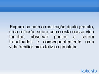 Espera-se com a realização deste projeto, uma reflexão sobre como esta nossa vida familiar, observar pontos a serem trabalhados e consequentemente uma vida familiar mais feliz e completa. 