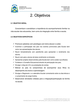 2. Objetivos
2.1 OBJETIVO GERAL


      Conscientizar e sensibilizar a importância do acompanhamento familiar na
vida escolar dos educandos, bem como da integração entre família e escola.


2.2 OBJETIVOS ESPECÍFICOS



    Promover palestras com psicólogos com tema educar e cuidar;
    Incentivar a participação dos pais nos eventos promovidos pela Escola bem
      como nas apresentações dos alunos;
    Reunir bimestralmente com pais/família para apresentar o rendimento dos
      alunos;
    Reunir com pais e alunos de baixo rendimento no bimestre;
    Apresentar projetos desenvolvidos pela Escola bem como avaliar sua eficácia;
    Fortalecer o Conselho Educacional através da participação dos pais;
    Divulgar o blog da U.E e as prestações de contas;
    Motivar os pais no compromisso de acompanhar seus filhos no
      desempenho de ensino e aprendizagem.
    Divulgar o Regimento e o calendário Escolar comentando sobre os dias letivos e
      o cumprimento da carga horária;
    Desenvolver atividades voltadas para a integração/participação da família
      na escola.




                                                         arcelinodebandeirantes@hotmail.com/3432-1170
                   Avenida Cícero Carneiro, nº 1578 Centro, CEP: 77783-000-Bandeirantes do Tocantins./TO
 