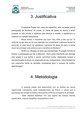 3. Justificativa

             O presente Projeto tem como fim específico, abrir as portas para à
participação de familiares na escola, no intuito de ajudar os alunos a terem
sucesso na vida escolar e colaborar para diminuir a evasão, a repetência e a
violência no contexto educacional.
             Nesse sentido, é importante citar Içami Tiba (1996, p.140) que diz: "O
ambiente escolar deve ser de uma instituição que complemente o ambiente familiar do
educando, os quais devem ser agradáveis e geradores de afetos. Os pais e a escola
devem ter princípios muito próximos para o benefício do filho/aluno".
             Dentre as reflexões do tema aqui apresentado "O projeto Família na
Escola: a participação que faz a diferença”, Outro ponto importante que abrange
este projeto é que família e escola caminhem juntas, objetivando sempre a
conscientização do aluno na construção do seu conhecimento, como também da
sua autonomia frente às decisões necessárias para o sucesso do ensino-
aprendizagem.




                           4. Metodologia

             O presente projeto será desenvolvido com as famílias dos alunos
regularmente matriculados neste Estabelecimento de Ensino e cotará com a
participação dos Amigos da Escola e funcionários conforme cronograma de atividades.
              Serão utilizados Datashow, livro para registro dos eventos, internet,
questionários, máquina fotográfica, computadores e livros.



                                                         arcelinodebandeirantes@hotmail.com/3432-1170
                   Avenida Cícero Carneiro, nº 1578 Centro, CEP: 77783-000-Bandeirantes do Tocantins./TO
 