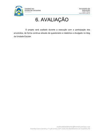 6. AVALIAÇÃO
             O projeto será avaliado durante a execução com a participação dos
envolvidos, de forma continua através de questionário e relatórios e divulgado no blog
da Unidade Escolar.




                                                        arcelinodebandeirantes@hotmail.com/3432-1170
                  Avenida Cícero Carneiro, nº 1578 Centro, CEP: 77783-000-Bandeirantes do Tocantins./TO
 