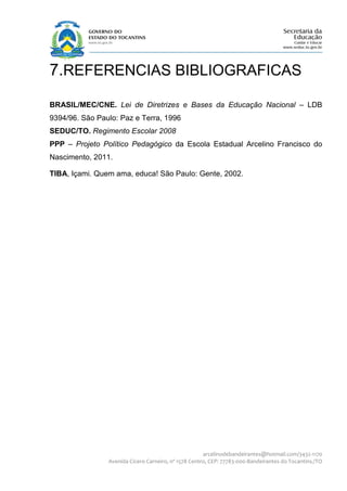 7.REFERENCIAS BIBLIOGRAFICAS
BRASIL/MEC/CNE. Lei de Diretrizes e Bases da Educação Nacional – LDB
9394/96. São Paulo: Paz e Terra, 1996
SEDUC/TO. Regimento Escolar 2008
PPP – Projeto Político Pedagógico da Escola Estadual Arcelino Francisco do
Nascimento, 2011.

TIBA, Içami. Quem ama, educa! São Paulo: Gente, 2002.




                                                      arcelinodebandeirantes@hotmail.com/3432-1170
                Avenida Cícero Carneiro, nº 1578 Centro, CEP: 77783-000-Bandeirantes do Tocantins./TO
 