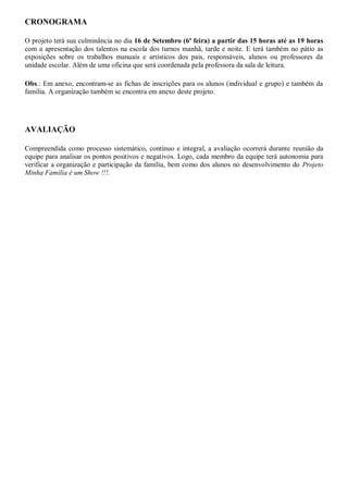 CRONOGRAMA

O projeto terá sua culminância no dia 16 de Setembro (6ª feira) a partir das 15 horas até as 19 horas
com a apresentação dos talentos na escola dos turnos manhã, tarde e noite. E terá também no pátio as
exposições sobre os trabalhos manuais e artísticos dos pais, responsáveis, alunos ou professores da
unidade escolar. Além de uma oficina que será coordenada pela professora da sala de leitura.

Obs.: Em anexo, encontram-se as fichas de inscrições para os alunos (individual e grupo) e também da
família. A organização também se encontra em anexo deste projeto.




AVALIAÇÃO

Compreendida como processo sistemático, contínuo e integral, a avaliação ocorrerá durante reunião da
equipe para analisar os pontos positivos e negativos. Logo, cada membro da equipe terá autonomia para
verificar a organização e participação da família, bem como dos alunos no desenvolvimento do Projeto
Minha Família é um Show !!!.
 